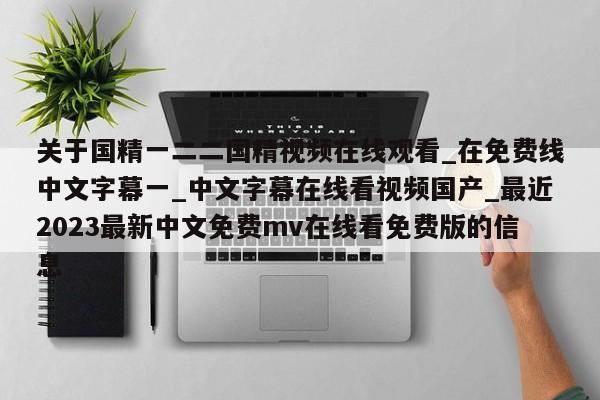 关于国精一二二国精视频在线观看_在免费线中文字幕一_中文字幕在线看视频国产_最近2023最新中文免费mv在线看免费版的信息