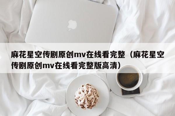 麻花星空传剧原创mv在线看完整（麻花星空传剧原创mv在线看完整版高清）