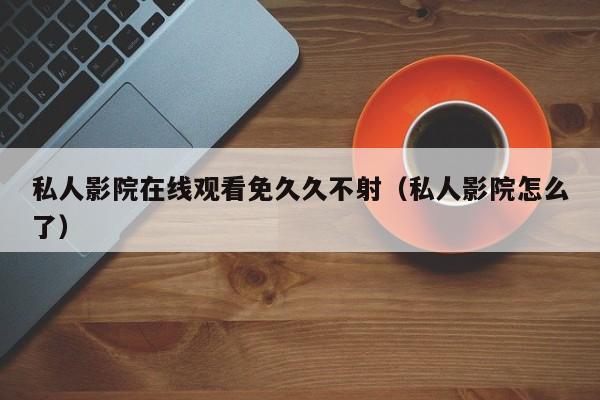私人影院在线观看免久久不射（私人影院怎么了）