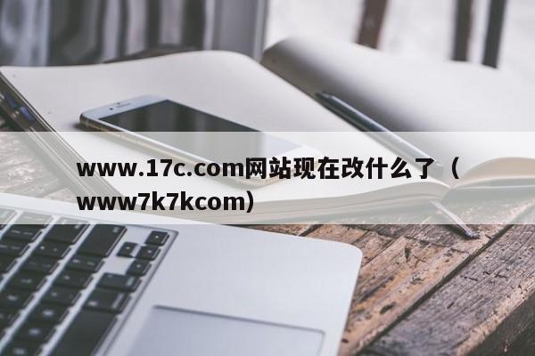 www.17c.com网站现在改什么了（www7k7kcom）