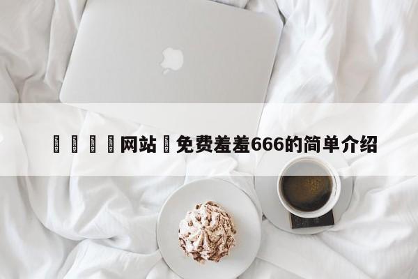 🈲网站♥免费羞羞666的简单介绍