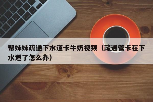 帮妹妹疏通下水道卡牛奶视频（疏通管卡在下水道了怎么办）