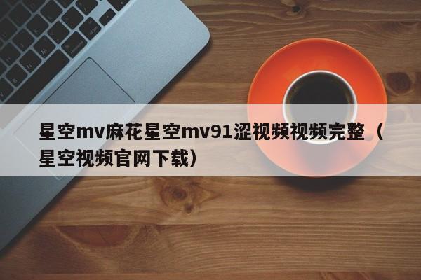星空mv麻花星空mv91涩视频视频完整（星空视频官网下载）