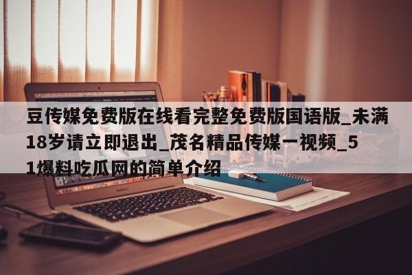 豆传媒免费版在线看完整免费版国语版_未满18岁请立即退出_茂名精品传媒一视频_51爆料吃瓜网的简单介绍
