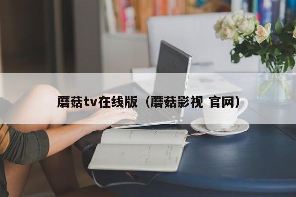 蘑菇tv在线版（蘑菇影视 官网）