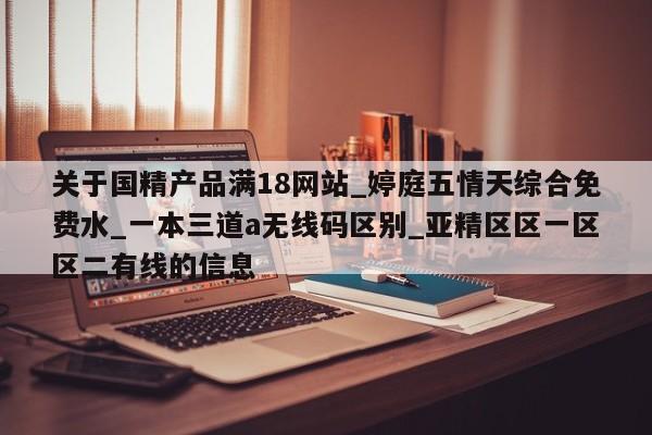 关于国精产品满18网站_婷庭五情天综合免费水_一本三道a无线码区别_亚精区区一区区二有线的信息