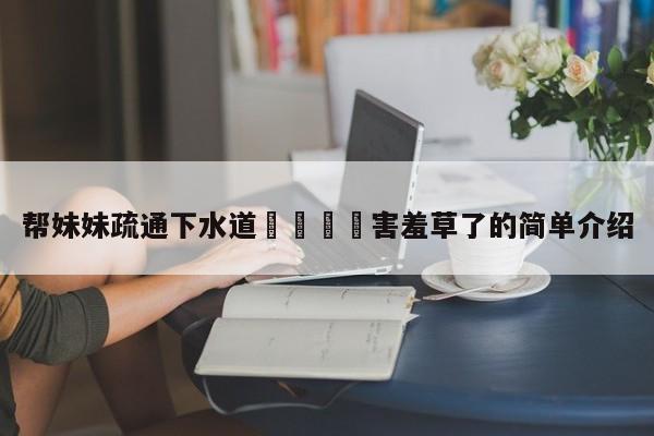 帮妹妹疏通下水道👅害羞草了的简单介绍