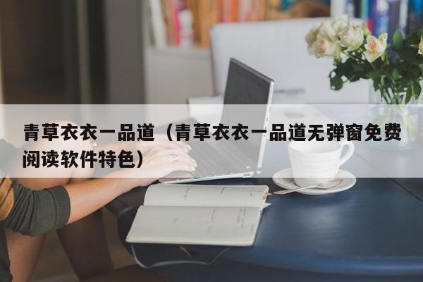 青草衣衣一品道（青草衣衣一品道无弹窗免费阅读软件特色）