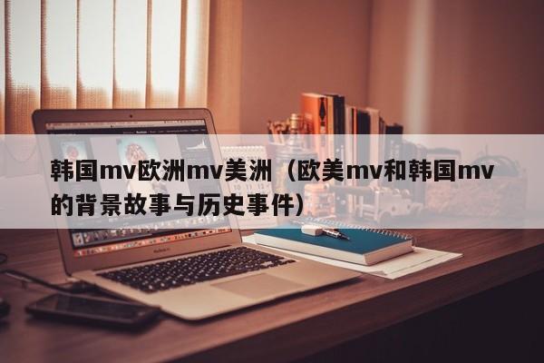 韩国mv欧洲mv美洲（欧美mv和韩国mv的背景故事与历史事件）
