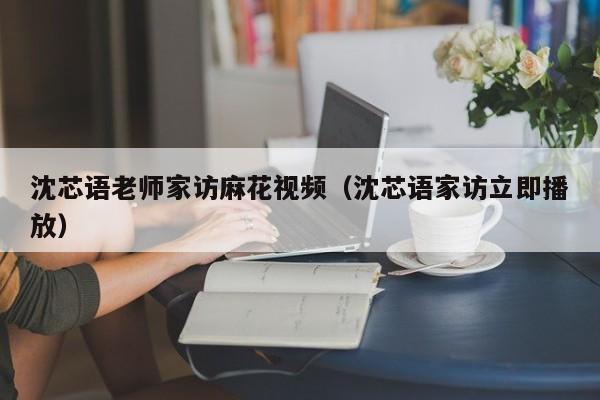 沈芯语老师家访麻花视频（沈芯语家访立即播放）
