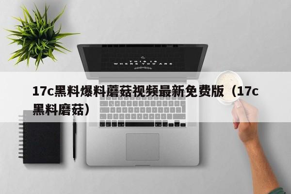 17c黑料爆料蘑菇视频最新免费版（17c黑料磨菇）